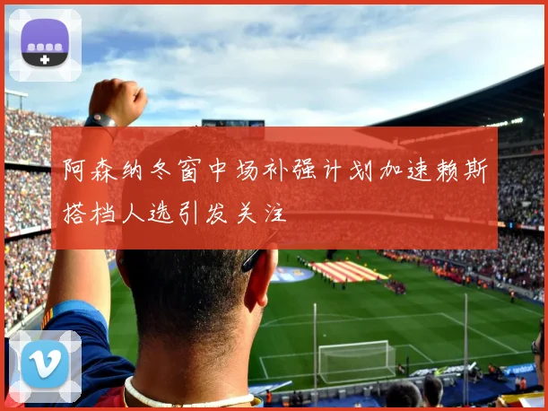 阿森纳冬窗中场补强计划加速赖斯搭档人选引发关注