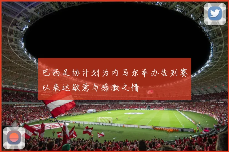 巴西足协计划为内马尔举办告别赛以表达敬意与感激之情
