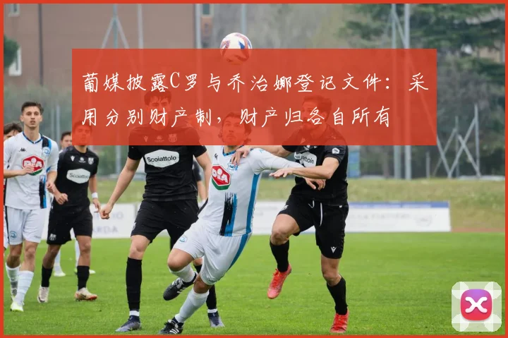 葡媒披露C罗与乔治娜登记文件：采用分别财产制，财产归各自所有