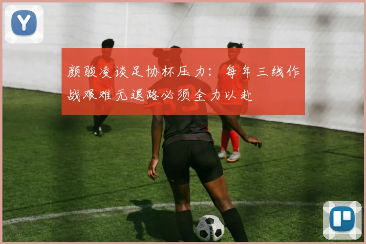 颜骏凌谈足协杯压力：每年三线作战艰难无退路必须全力以赴
